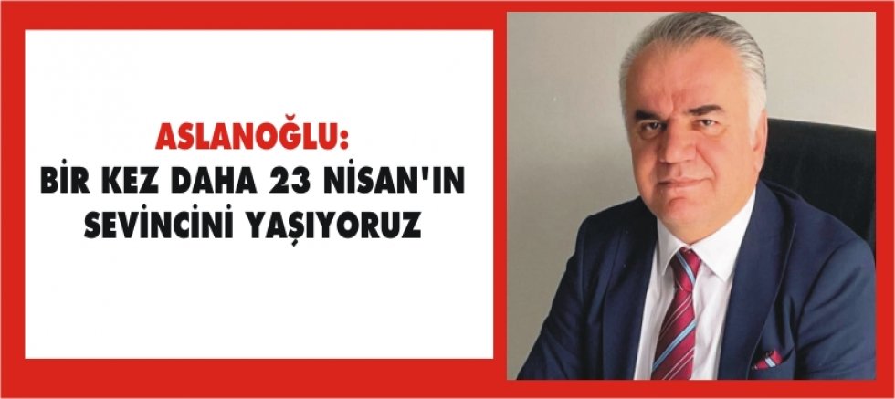 ASLANOĞLU: BİR KEZ DAHA 23 NİSAN’IN SEVİNCİNİ YAŞIYORUZ