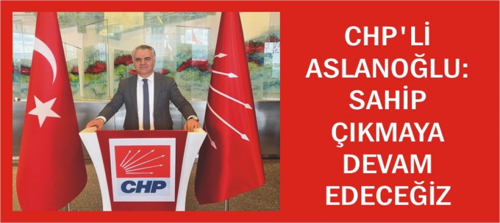 CHP’Lİ ASLANOĞLU: SAHİP ÇIKMAYA DEVAM EDECEĞİZ