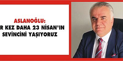 ASLANOĞLU: BİR KEZ DAHA 23 NİSAN’IN SEVİNCİNİ YAŞIYORUZ